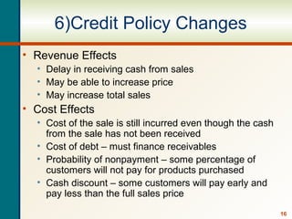16
6)Credit Policy Changes
• Revenue Effects
• Delay in receiving cash from sales
• May be able to increase price
• May increase total sales
• Cost Effects
• Cost of the sale is still incurred even though the cash
from the sale has not been received
• Cost of debt – must finance receivables
• Probability of nonpayment – some percentage of
customers will not pay for products purchased
• Cash discount – some customers will pay early and
pay less than the full sales price
 