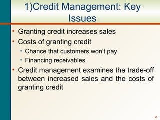 2
1)Credit Management: Key
Issues
• Granting credit increases sales
• Costs of granting credit
• Chance that customers won’t pay
• Financing receivables
• Credit management examines the trade-off
between increased sales and the costs of
granting credit
 