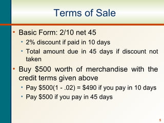 5
Terms of Sale
• Basic Form: 2/10 net 45
• 2% discount if paid in 10 days
• Total amount due in 45 days if discount not
taken
• Buy $500 worth of merchandise with the
credit terms given above
• Pay $500(1 - .02) = $490 if you pay in 10 days
• Pay $500 if you pay in 45 days
 