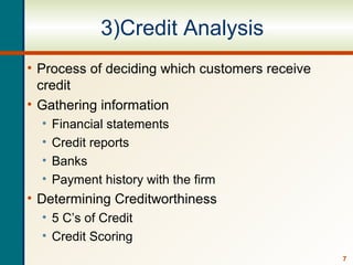 7
3)Credit Analysis
• Process of deciding which customers receive
credit
• Gathering information
• Financial statements
• Credit reports
• Banks
• Payment history with the firm
• Determining Creditworthiness
• 5 C’s of Credit
• Credit Scoring
 
