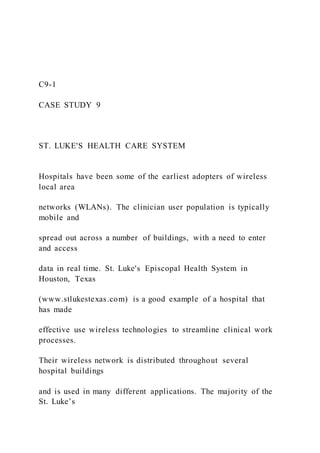 C9-1
CASE STUDY 9
ST. LUKE'S HEALTH CARE SYSTEM
Hospitals have been some of the earliest adopters of wireless
local area
networks (WLANs). The clinician user population is typically
mobile and
spread out across a number of buildings, with a need to enter
and access
data in real time. St. Luke's Episcopal Health System in
Houston, Texas
(www.stlukestexas.com) is a good example of a hospital that
has made
effective use wireless technologies to streamline clinical work
processes.
Their wireless network is distributed throughout several
hospital buildings
and is used in many different applications. The majority of the
St. Luke’s
 
