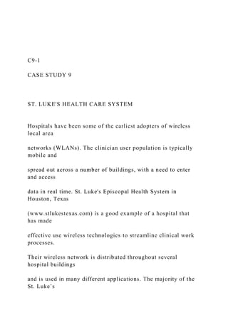 C9-1
CASE STUDY 9
ST. LUKE'S HEALTH CARE SYSTEM
Hospitals have been some of the earliest adopters of wireless
local area
networks (WLANs). The clinician user population is typically
mobile and
spread out across a number of buildings, with a need to enter
and access
data in real time. St. Luke's Episcopal Health System in
Houston, Texas
(www.stlukestexas.com) is a good example of a hospital that
has made
effective use wireless technologies to streamline clinical work
processes.
Their wireless network is distributed throughout several
hospital buildings
and is used in many different applications. The majority of the
St. Luke’s
 