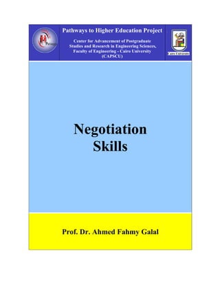 Pathways to Higher Education Project
    Center for Advancement of Postgraduate
  Studies and Research in Engineering Sciences,
    Faculty of Engineering - Cairo University
                   (CAPSCU)




    Negotiation
      Skills




Prof. Dr. Ahmed Fahmy Galal
 