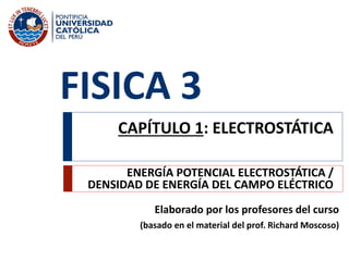 FISICA 3
Elaborado por los profesores del curso
(basado en el material del prof. Richard Moscoso)
CAPÍTULO 1: ELECTROSTÁTICA
ENERGÍA POTENCIAL ELECTROSTÁTICA /
DENSIDAD DE ENERGÍA DEL CAMPO ELÉCTRICO
 