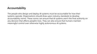 Accountability
The people who design and deploy AI systems must be accountable for how their
systems operate. Organization...