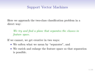 Support Vector Machines
Here we approach the two-class classification problem in a
direct way:
We try and find a plane that separates the classes in
feature space.
If we cannot, we get creative in two ways:
• We soften what we mean by “separates”, and
• We enrich and enlarge the feature space so that separation
is possible.
1 / 21
 