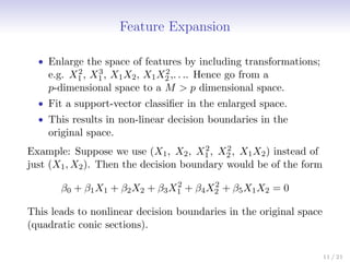 Feature Expansion
• Enlarge the space of features by including transformations;
e.g. X2
1 , X3
1 , X1X2, X1X2
2 ,. . .. Hence go from a
p-dimensional space to a M  p dimensional space.
• Fit a support-vector classifier in the enlarged space.
• This results in non-linear decision boundaries in the
original space.
Example: Suppose we use (X1, X2, X2
1 , X2
2 , X1X2) instead of
just (X1, X2). Then the decision boundary would be of the form
β0 + β1X1 + β2X2 + β3X2
1 + β4X2
2 + β5X1X2 = 0
This leads to nonlinear decision boundaries in the original space
(quadratic conic sections).
11 / 21
 