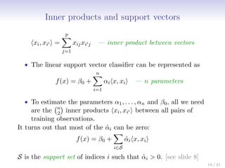 Inner products and support vectors
hxi, xi0 i =
p
X
j=1
xijxi0j — inner product between vectors
• The linear support vector classifier can be represented as
f(x) = β0 +
n
X
i=1
αihx, xii — n parameters
• To estimate the parameters α1, . . . , αn and β0, all we need
are the n
2

inner products hxi, xi0 i between all pairs of
training observations.
It turns out that most of the α̂i can be zero:
f(x) = β0 +
X
i∈S
α̂ihx, xii
S is the support set of indices i such that α̂i  0. [see slide 8]
14 / 21
 