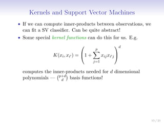 Kernels and Support Vector Machines
• If we can compute inner-products between observations, we
can fit a SV classifier. Can be quite abstract!
• Some special kernel functions can do this for us. E.g.
K(xi, xi0 ) =

1 +
p
X
j=1
xijxi0j


d
computes the inner-products needed for d dimensional
polynomials — p+d
d

basis functions!
15 / 21
 