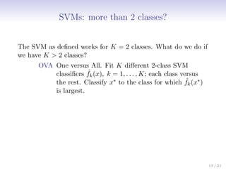 SVMs: more than 2 classes?
The SVM as defined works for K = 2 classes. What do we do if
we have K  2 classes?
OVA One versus All. Fit K different 2-class SVM
classifiers ˆ
fk(x), k = 1, . . . , K; each class versus
the rest. Classify x∗ to the class for which ˆ
fk(x∗)
is largest.
19 / 21
 