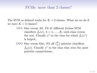 SVMs: more than 2 classes?
The SVM as defined works for K = 2 classes. What do we do if
we have K  2 classes?
OVA One versus All. Fit K different 2-class SVM
classifiers ˆ
fk(x), k = 1, . . . , K; each class versus
the rest. Classify x∗ to the class for which ˆ
fk(x∗)
is largest.
OVO One versus One. Fit all K
2

pairwise classifiers
ˆ
fk`(x). Classify x∗ to the class that wins the most
pairwise competitions.
19 / 21
 