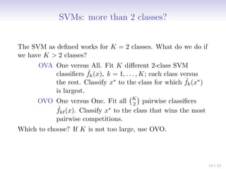 SVMs: more than 2 classes?
The SVM as defined works for K = 2 classes. What do we do if
we have K  2 classes?
OVA One versus All. Fit K different 2-class SVM
classifiers ˆ
fk(x), k = 1, . . . , K; each class versus
the rest. Classify x∗ to the class for which ˆ
fk(x∗)
is largest.
OVO One versus One. Fit all K
2

pairwise classifiers
ˆ
fk`(x). Classify x∗ to the class that wins the most
pairwise competitions.
Which to choose? If K is not too large, use OVO.
19 / 21
 