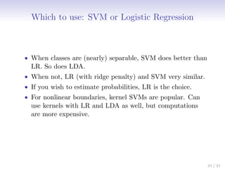 Which to use: SVM or Logistic Regression
• When classes are (nearly) separable, SVM does better than
LR. So does LDA.
• When not, LR (with ridge penalty) and SVM very similar.
• If you wish to estimate probabilities, LR is the choice.
• For nonlinear boundaries, kernel SVMs are popular. Can
use kernels with LR and LDA as well, but computations
are more expensive.
21 / 21
 