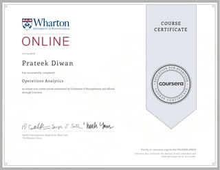 EDUCA
T
ION FOR EVE
R
YONE
CO
U
R
S
E
C E R T I F
I
C
A
TE
COURSE
CERTIFICATE
10/14/2016
Prateek Diwan
Operations Analytics
an online non-credit course authorized by University of Pennsylvania and offered
through Coursera
has successfully completed
Senthil Veeraraghavan, Sergei Savin, Noah Gans
The Wharton School
Verify at coursera.org/verify/P62UXRL2PX6V
Coursera has confirmed the identity of this individual and
their participation in the course.
 