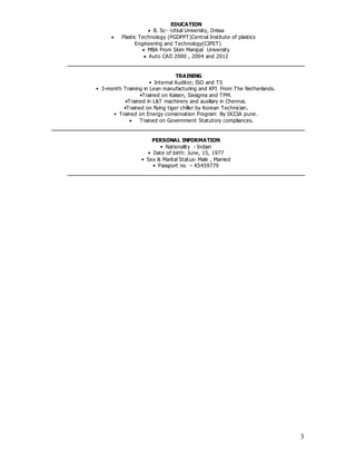 3
EDUCATION
 B. Sc- -Utkal University, Orissa
 Plastic Technology (PGDPPT)Central Institute of plastics
Engineering and Technology(CIPET)
 MBA From Skim Manipal University
 Auto CAD 2000 , 2004 and 2012
TRAINING
• Internal Auditor; ISO and TS
• 3-month Training in Lean manufacturing and KPI From The Netherlands.
•Trained on Kaisen, Sixsigma and TPM.
•Trained in L&T machinery and auxiliary in Chennai.
•Trained on flying tiger chiller by Korean Technician.
• Trained on Energy conservation Program By DCCIA pune.
 Trained on Government Statutory compliances.
PERSONAL INFORMATION
• Nationality - Indian
• Date of birth: June, 15, 1977
• Sex & Marital Status- Male , Married
• Passport no – K5459779
 