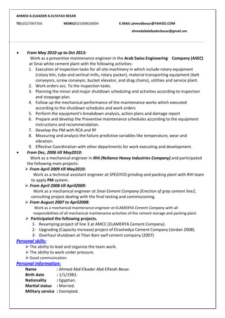 AHMED A.ELKADER A.ELFATAH BESAR
TEL0227007356 MOBILE01068626004 E.MAILahmedbesar@YAHOO.COM
ahmedabdelkaderbesar@gmail.om
 From May 2010 up to Oct 2013:
Work as a preventive maintenance engineer in the Arab Swiss Engineering Company (ASEC)
at Sinai white cement plant with the following activities:
1. Execution of inspection tasks for all site machinery in which include rotary equipment
(rotary kiln, tube and vertical mills, rotary packer), material transporting equipment (belt
conveyors, screw conveyor, bucket elevator, and drag chains), utilities and service plant.
2. Work orders acc. To the inspection tasks.
3. Planning the minor and major shutdown scheduling and activities according to inspection
and stoppage plan.
4. Follow up the mechanical performance of the maintenance works which executed
according to the shutdown schedules and work orders
5. Perform the equipment's breakdown analysis, action plans and damage report
6. Prepare and develop the Preventive maintenance schedules according to the equipment
instructions and recommendation.
7. Develop the PM with RCA and RF
8. Measuring and analysis the failure predictive variables like temperature, wear and
vibration.
9. Effective Coordination with other departments for work executing and development.
 From Dec, 2006 till May2010:
Work as a mechanical engineer in RHI (Reliance Heavy Industries Company) and participated
the following main projects:
 From April 2009 till May2010:
Work as a technical assistant engineer at SPEGYCO grinding and packing plant with RHI team
to apply PM system.
 From April 2008 till April2009:
Work as a mechanical engineer at Sinai Cement Company (Erection of gray cement line2,
consulting project dealing with the final testing and commissioning.
 From August 2007 to April2008:
Work as a mechanical maintenance engineer at ELAMERYA Cement Company with all
responsibilities of all mechanical maintenance activities of the cement storage and packing plant.
 Participated the following projects.
1- Revamping project of line 3 at AMCC (ELAMERYA Cement Company).
2- Upgrading (Capacity increase) project of Elrashedya Cement Company (Jordan 2008).
3- Overhaul shutdown at Titan Bani swif cement company (2007)
Personal skills:
 The ability to lead and organize the team work.
 The ability to work under pressure.
 Good communication.
Personal information:
Name : Ahmed Abd Elkader Abd Elfatah Besar.
Birth date : 1/1/1983.
Nationality : Egyptian.
Martial status : Married.
Military service : Exempted.
 