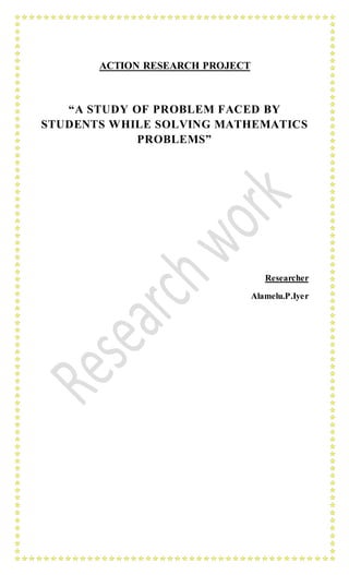 ACTION RESEARCH PROJECT
“A STUDY OF PROBLEM FACED BY
STUDENTS WHILE SOLVING MATHEMATICS
PROBLEMS”
Researcher
Alamelu.P.Iyer
 