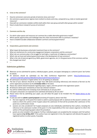 6. Crisis on the commons?
 How do commoners overcome periods of extreme stress and crisis?
 Are commons as governance regimes more resilient to shocks and crises, compared to e.g. state or market-governed
resources?
 How well can commoners mediate conflicts both within their own group and with other groups within society?
 How to study failure instead of success of commons?
 ….
7. Commons and the city
 For which urban spaces and resources can commons be a viable alternative governance model?
 Which specific opportunities and challenges does the urban environment offer to commons’ initiatives?
 How to establish durable collaboration between commons and local governments?
 ….
8. Corporations, governments and commons
 What impact do businesses and private investment have on the commons?
 What are mechanisms for constructive engagement between corporations and the commons?
 What role can commons play in the struggle for land rights, in particular of indigenous communities?
 Which role can local and national governments play in the development of new commons?
 What is the role of external agents (e.g. NGOs, government agencies, etc.) in the governance of the commons and has
this changed over time?
 ….
Submission guidelines
Abstracts can be submitted for posters, individual papers, panels, and papers belonging to a coherent panel. See further
for details.
All abstracts should be submitted via the IASC Conference Registration system: http://conferences.iasc-
commons.org/index.php/iasc/IASC2017/author/submit?requiresAuthor=1
All submissions should be in English (either US or UK spelling are allowed)
The text of your abstract should be no longer than 500 words (including references) and entered as flat-text via the
online registration procedure by the 15 October 2016 at the latest
Please also submit relevant keywords regarding topics, region, and time period in the registration system
All abstracts will be peer-reviewed by at least two selected reviewers
You will be notified about the reviewing result ultimately by 31 January 2017
Full papers and posters are expected to be submitted ultimately by 20 June 2017
Please notice that by submitting your paper, you will allow the paper to be included into the Digital Library on the
Commons
In case you wish to submit a panel proposal (consisting of 4 papers), please note that:
 the main organizer of the panel first needs to submit a panel proposal with an abstract on the session’s content, and
needs to inform the authors of the 4 papers about the submission ID that will be provided after submission of the
panel (via a confirmation email).
 sessions are only considered if all 4 paper proposals are also individually submitted by their authors, including the
reference to the submission number of the panel. It is the responsibility of the main session organizer to inform the
authors of the participating papers about this procedure.
 panels are only included in the program if all four individual papers are accepted by the reviewers and if all authors
have registered by 10 May 2017. If the authors have not registered in time, the organizers will allocate the papers of
registered authors to other panels, if possible.
 