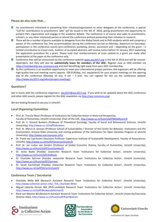 Please do also note that….
For practitioners interested in presenting their initiative/organization to other delegates at the conference, a special
“Call for contributions to practitioners’ labs” will be issued in the fall of 2016, giving practitioners the opportunity to
present their organization and engage in the academic debate. The conference is of course also open to practitioners,
scholars, or any other interested parties to attend the conference without presenting their initiative or research.
There will be a number of grants available to delegates from the Global South and to PhD-students which will comprise a
waiver of the conference fee, free accommodation during the conference (arrival on Monday, departure on Saturday),
participation in the conference events (pre-conference workshop, dinner, excursion) and – depending on the grant – a
limited contribution to travel costs. Authors of accepted abstracts will receive notice before 31 January 2017 explaining
the application procedure for a grant. Please note that reimbursements of costs related to a grant are made after
presentation of the paper at the conference only.
Conference fees will be announced via the conference website www.iasc2017.org in the fall of 2016 and will be income-
dependent, but they will also be substantially lower for members of the IASC. Register now as IASC-member via
https://membership.iasc-commons.org and start benefiting right away from your IASC-membership.
As the conference is an excellent opportunity to meet your international project partners, the organizers will be offering
high-quality low-cost meeting rooms (approx. 100 EUR/day, incl. equipment) for your project meetings on the opening
day of the conference (Monday 10 July, 9 am – 3 pm). You can register for this via the conference website
http://www.iasc2017.org/when/project-meetings/.
Questions?
Get in touch with the conference organizers: iasc2017@iasc2017.org. If you wish to be updated about the IASC-conference
and other IASC-events, please register for the IASC-newsletter via http://iasc-commons.org/
We are looking forward to see you in Utrecht!
Local Organizing Committee
 Prof. dr. Tine De Moor (Professor of Institutions for Collective Action in Historical Perspective,
Faculty of Humanities, Utrecht University). Chair of the LOC, http://www.uu.nl/hum/staff/MDeMoor1/0
 Prof. dr. ir. Vincent Buskens (Professor of Theoretical Sociology, Faculty of Social and Behavioural Sciences, Utrecht
University), http://www.uu.nl/staff/vbuskens
 Prof. dr. Marco A. Janssen (Professor School of Sustainability / Director of the Center for Behavior, Institutions and the
Environment, Arizona State University and visiting professor of the Institutions for Open Societies Program at Utrecht
University), http://www.marcojanssen.info/
 Dr. Frank van Laerhoven (Assistant Professor Copernicus Institute of Sustainable Development, Faculty of Geosciences,
Utrecht), http://www.uu.nl/staff/FSJvanLaerhoven/0
 Prof. dr. Jan Luiten van Zanden (Professor of Global Economic History, Faculty of Humanities, Utrecht University),
http://www.uu.nl/hum/staff/JLvanZanden/0
 Dr. Anita Boele (Postdoc researcher Research Team ‘Institutions for Collective Action’, Utrecht University),
http://www.uu.nl/hum/staff/AHBoele
 Dr. Charlotte Störmer (Postdoc researcher Research Team ‘Institutions for Collective Action’, Utrecht University),
http://www.uu.nl/hum/staff/CStormer
 Dr. Sarah Carmichael (Postdoc researcher Research Team ‘Institutions for Collective Action’, Utrecht University),
http://www.uu.nl/staff/SGCarmichael/0
Conference Team / Secretariat
 Charlotte Witte MA (Research Assistant Research Team ‘Institutions for Collective Action’, Utrecht University),
http://www.collective-action.info/_TEA_Charlotte-Witte
 Miguel Laborda Pemán MA (PhD‐candidate Research Team ‘Institutions for Collective Action’, Utrecht University),
http://www.uu.nl/staff/MLabordaPerman/0
 René van Weeren BA (Research Assistant Research Team ‘Institutions for Collective Action’, Utrecht University/Executive
Director IASC), http://www.uu.nl/hum/staff/RvanWeeren
 