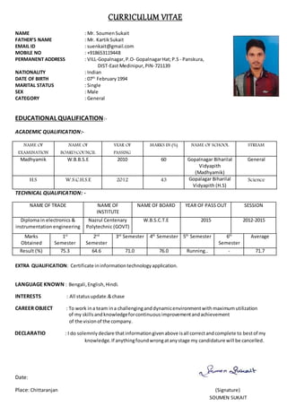 CURRICULUM VITAE
NAME : Mr. Soumen Sukait
FATHER’S NAME : Mr. Kartik Sukait
EMAIL ID : suenkait@gmail.com
MOBILE NO : +918653119448
PERMANENT ADDRESS : VILL-Gopalnagar, P.O- GopalnagarHat;P.S - Panskura,
DIST-East Medinipur, PIN-721139
NATIONALITY : Indian
DATE OF BIRTH : 07th
February1994
MARITAL STATUS : Single
SEX : Male
CATEGORY : General
EDUCATIONAL QUALIFICATION:-
ACADEMIC QUALIFICATION:-
NAME OF
EXAMINATION
NAME OF
BOARD/COUNCIL
YEAR OF
PASSING
MARKS IN (%) NAME OF SCHOOL STREAM
Madhyamik W.B.B.S.E 2010 60 Gopalnagar Biharilal
Vidyapith
(Madhyamik)
General
H.S W.S.C.H.S.E 2012 43 Gopalagar Biharilal
Vidyapith (H.S)
Science
TECHNICAL QUALIFICATION: -
NAME OF TRADE NAME OF
INSTITUTE
NAME OF BOARD YEAR OF PASS OUT SESSION
Diploma in electronics &
instrumentation engineering
Nazrul Centenary
Polytechnic (GOVT)
W.B.S.C.T.E 2015 2012-2015
Marks
Obtained
1st
Semester
2nd
Semester
3rd
Semester 4th
Semester 5th
Semester 6th
Semester
Average
Result (%) 75.3 64.6 71.0 76.0 Running.. - 71.7
EXTRA QUALIFICATION: Certificate ininformationtechnologyapplication.
LANGUAGE KNOWN : Bengali,English,Hindi.
INTERESTS : All statusupdate.&chase
CAREER OBJECT : To work ina team ina challenginganddynamicenvironmentwith maximumutilization
of my skillsandknowledgeforcontinuousimprovementandachievement
of the visionof the company.
DECLARATIO : I do solemnlydeclare thatinformationgivenabove isall correctandcomplete to bestof my
knowledge.If anythingfoundwrongatanystage my candidature will be cancelled.
Date:
Place: Chittaranjan (Signature)
SOUMEN SUKAIT
 