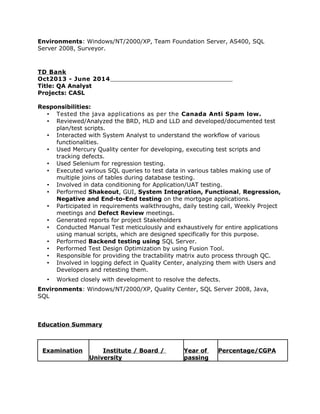 Environments: Windows/NT/2000/XP, Team Foundation Server, AS400, SQL
Server 2008, Surveyor.
TD Bank
Oct2013 - June 2014
Title: QA Analyst
Projects: CASL
Responsibilities:
• Tested the java applications as per the Canada Anti Spam low.
• Reviewed/Analyzed the BRD, HLD and LLD and developed/documented test
plan/test scripts.
• Interacted with System Analyst to understand the workflow of various
functionalities.
• Used Mercury Quality center for developing, executing test scripts and
tracking defects.
• Used Selenium for regression testing.
• Executed various SQL queries to test data in various tables making use of
multiple joins of tables during database testing.
• Involved in data conditioning for Application/UAT testing.
• Performed Shakeout, GUI, System Integration, Functional, Regression,
Negative and End-to-End testing on the mortgage applications.
• Participated in requirements walkthroughs, daily testing call, Weekly Project
meetings and Defect Review meetings.
• Generated reports for project Stakeholders
• Conducted Manual Test meticulously and exhaustively for entire applications
using manual scripts, which are designed specifically for this purpose.
• Performed Backend testing using SQL Server.
• Performed Test Design Optimization by using Fusion Tool.
• Responsible for providing the tractability matrix auto process through QC.
• Involved in logging defect in Quality Center, analyzing them with Users and
Developers and retesting them.
• Worked closely with development to resolve the defects.
Environments: Windows/NT/2000/XP, Quality Center, SQL Server 2008, Java,
SQL
Education Summary
Examination Institute / Board /
University
Year of
passing
Percentage/CGPA
 