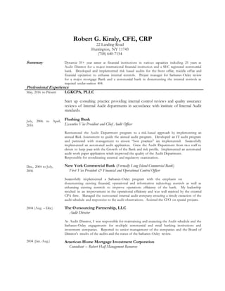 Robert G. Kiraly, CFE, CRP
22 Landing Road
Huntington, NY 11743
(718) 640-7154
Summary Dynamic 35+ year career at financial institutions in various capacities including 25 years as
Audit Director for a major international financial institution and a SEC registered commercial
bank. Developed and implemented risk based audits for the front office, middle office and
financial operation to enhance internal controls. Project manager for Sarbanes-Oxley review
for a major mortgage Bank and a commercial bank in documenting the internal controls as
required under section 404.
Professional Experience
May, 2016 to Present
July, 2006 to April,
2016
Dec., 2004 to July,
2006
2004 (Aug. – Dec.)
2004 (Jan.-Aug.)
LGKCPA, PLLC
Start up consulting practice providing internal control reviews and quality assurance
reviews of Internal Audit departments in accordance with institute of Internal Audit
standards.
Flushing Bank
Executive Vice President and Chief Audit Officer
Restructured the Audit Department program to a risk-based approach by implementing an
annual Risk Assessment to guide the annual audit program. Developed an IT audit program
and partnered with management to ensure “best practices” are implemented. Successfully
implemented an automated audit application. Grew the Audit Department from two staff to
eleven to keep pace with the Growth of the Bank and risk profile. Implemented an automated
audit work paper application witch improved the quality of the Audit Department.
Responsible for coordinating external and regulatory examination.
New York Commercial Bank (Formally Long Island Commercial Bank)
First Vice President & Financial and Operational Control Officer
Successfully implemented a Sarbanes-Oxley program with the emphasis on
documenting existing financial, operational and information technology controls as well as
enhancing existing controls to improve operations efficiency of the bank. My leadership
resulted in an improvement in the operational efficiency and was well received by the external
CPA firm. Managed the outsourced internal audit company ensuring a timely execution of the
audit schedule and responsive to the audit observations. Assisted the CFO on special projects.
The Outsourcing Partnership, LLC
Audit Director
As Audit Director, I was responsible for maintaining and executing the Audit schedule and the
Sarbanes-Oxley engagements for multiple commercial and retail banking institutions and
investment companies. Reported to senior management of the companies and the Board of
Director’s results of the audits and the status of the Sarbanes-Oxley review.
American Home Mortgage Investment Corporation
Consultant – Robert Half Management Resources
 