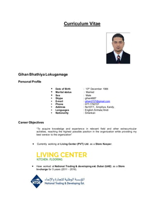 Curriculum Vitae
Gihan Bhathiya Lokugamage
Personal Profile
 Date of Birth : 13th December 1984
 Marital status : Married
 Sex : Male
 Skype : gihan4687
 E-mail : gihan2727@gmail.com
 Phone : 077-1792727
 Address : No107/1, Ampitiya, Kandy.
 Languages : English,Sinhala,Hindi
 Nationality : Srilankan
Career Objectives
“To acquire knowledge and experience in relevant field and other extracurricular
activities, reaching the highest possible position in the organization while providing my
best service to the organization”
 Currently working at Living Center (PVT) Ltd. as a Store Keeper.
 Have worked at National Trading & developing est. Dubai (UAE) as a Store
In-charge for 5 years (2011 - 2016).
 
