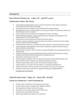 EXPERIENCE
Heavy Industries Theming Corp. Calgary, AB April 2013 - present
Administration Assistant / HR Assistant
♦ Answered phones (Meridian phone system), assisted with general customer enquiries, performed
clerical duties and ensured office ran smoothly.
♦ Set-up appointments and arranged travel for President and all company personnel.
♦ Managed payroll for up to 35 hourly employees (Avanti payroll system), resolved payroll conflicts, and
determined salaries for new prospects.
♦ Created employee training manuals for each department to improve onboarding.
♦ Prepared onboarding packages, assisted in onboarding all new employees and submitted new hire
documentation to our Toronto payroll office.
♦ Posted job ads, reviewed resumes and assisted in the interview process.
♦ Assisted in creating a Competency Framework Manual in accordance to the structure of the company
and also created our Employee Handbook.
♦ Created PowerPoint slides such as, “Why Work at Heavy Industries” and other presentations for H/R.
♦ Advised employees and management in areas such as compensation, employee health care benefits,
policies and tracked vacation hours.
♦ Worked with the company’s Chart of Accounts to assign general ledger entries and assigned invoices to
proper accounts.
♦ Verified and reconciled all company MasterCard transactions and Fleet Card transactions ensuring
compliance with financial policies and procedures for coding all invoices.
♦ Responded to vendor queries to assist A/P.
♦ Prepared employee expenditures forms for submission/reconciliation and controlled the petty cash.
♦ Prepared WCB Clearance Certificates, and obtained Certificates of Insurance.
♦ Prepared industry/company specific sales/work-on-hand and production reports.
♦ Entered contracts as new projects into the company’s record program (MS Dynamics).
♦ Worked with IT Dept. in the Toronto office to set-up computers, and set-up new cell phones.
♦ Organized company social events like the company Christmas party, Stampede BBQ, etc.
(Leaving to move out of town)
Pepsico Beverages Canada Calgary, AB January 2010 – June 2012
Food Service Administrator / CanWest Marketing unit
♦ Worked closely to the Director of Food Services for Can West.
♦ Carried out daily tasks for 3 managers in BC, MB/SK and Alberta.
♦ Set up appointments, flights, and travel for manager.
♦ Ran weekly sales and volume reports for the Can West team.
♦ Audited contracts and submitted for keying.
♦ Built training schedules and manuals for new employees.
 