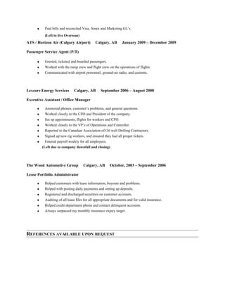 ♦ Paid bills and reconciled Visa, Amex and Marketing GL’s.
(Left to live Overseas)
ATS / Horizon Air (Calgary Airport) Calgary, AB January 2009 – December 2009
Passenger Service Agent (P/T)
♦ Greeted, ticketed and boarded passengers.
♦ Worked with the ramp crew and flight crew on the operations of flights.
♦ Communicated with airport personnel, ground-air radio, and customs.
Lexcore Energy Services Calgary, AB September 2006 – August 2008
Executive Assistant / Office Manager
♦ Answered phones, customer’s problems, and general questions.
♦ Worked closely to the CFO and President of the company.
♦ Set up appointments, flights for workers and CFO.
♦ Worked closely to the VP’s of Operations and Controller.
♦ Reported to the Canadian Association of Oil well Drilling Contractors.
♦ Signed up new rig workers, and ensured they had all proper tickets.
♦ Entered payroll weekly for all employees.
(Left due to company downfall and closing)
The Wood Automotive Group Calgary, AB October, 2003 – September 2006
Lease Portfolio Administrator
♦ Helped customers with lease information, buyouts and problems.
♦ Helped with posting daily payments and setting up deposits.
♦ Registered and discharged securities on customer accounts.
♦ Auditing of all lease files for all appropriate documents and for valid insurance.
♦ Helped credit department phone and contact delinquent accounts.
♦ Always surpassed my monthly insurance expiry target.
REFERENCES AVAILABLE UPON REQUEST
 
