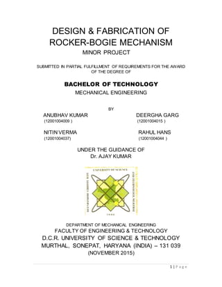 1 | P a g e
DESIGN & FABRICATION OF
ROCKER-BOGIE MECHANISM
MINOR PROJECT
SUBMITTED IN PARTIAL FULFILLMENT OF REQUIREMENTS FOR THE AWARD
OF THE DEGREE OF
BACHELOR OF TECHNOLOGY
MECHANICAL ENGINEERING
BY
ANUBHAV KUMAR DEERGHA GARG
(12001004009 ) (12001004015 )
NITIN VERMA RAHUL HANS
(12001004037) (12001004044 )
UNDER THE GUIDANCE OF
Dr. AJAY KUMAR
DEPARTMENT OF MECHANICAL ENGINEERING
FACULTY OF ENGINEERING & TECHNOLOGY
D.C.R. UNIVERSITY OF SCIENCE & TECHNOLOGY
MURTHAL, SONEPAT, HARYANA (INDIA) – 131 039
(NOVEMBER 2015)
 