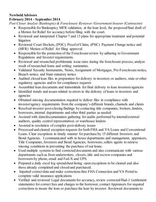 NewboldAdvisors
February 2014 – September 2014
Post Closer Analyst /Bankruptcy& Foreclosure Reviewer /Government Insurer (Contractor)
 Responsible for Bankruptcy MFR validation, at the loan level, the proposedfinal draft of
a Motion for Relief for accuracy before filing with the court.
 Reviewed and interpreted Chapter 7 and 13 plans for appropriate treatment and potential
litigation
 Reviewed Court Dockets, (POC) Proofof Claim, (PNC) Payment Change notice and
(MFR) Motion of Relief for filing approval
 Responsible for the protection of the Foreclosure review by adhering to Government
Regulations and Investor requirements.
 Reviewed and researched problematic issue raise during the foreclosure process, analyze
result of researched loans and writing summaries.
 Validated Security Instruments, Notes, Assignment of Mortgages, Pre-Foreclosure notice,
Breach notice, and State statutory notice
 Audited closed loan files in preparation for delivery to investors or auditors, state or other
regulatory agencies and/or for compliance requests
 Assembled loan documents and transmittals for final delivery to loan investors/agencies
 Identified trends and issues related to errors in the delivery of loans to investors and
agencies
 Obtained missing documentation required to deliver files in compliance with
investor/agency requirements from the company’s different brands, channels and clients
 Resolved investor post-closing findings by contacting title companies, brokers, lenders,
borrowers, internal departments and other third parties as needed
 Assisted with data/documentation gathering for audits performed by internal/external
auditors, quality control representatives or warehouse lenders
 Assisted in resolution of complex post-delivery issues
 Processed and cleared exception requests for both FHA and VA Loans and Conventional
Loans. Clear exceptions in timely manner for purchase by 15 different Investors and
Bond Agencies. I communicated with in house departments and management, appraisers,
Title Companies, Investors and Bond Agencies, borrowers, sellers agents to retrieve
missing conditions in preventing the purchase of our loans.
 Used multiple systems to find corrected documents and also communicate with various
departments such as from underwriters, closers, title and escrow companies and
borrowers by phone, email and Fed-X and UPS.
 Prepared a daily excel log spreadsheetlisting open exceptions to be cleared and also
those already completed and closed and purchased.
 Inputted correctdata and make corrections thru FHA Connection and VA Portal to
complete valid insurance applications
 Verified and reviewed Legal documents for accuracy, review corrected Hud-1 (settlement
statements) for correct fees and charges to the borrower, contact Appraisers for required
corrections to insure the loan or purchase the loan by investor. Reviewed documents to
 