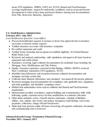 insure GFE regulations, HMDA, SAFE Act, ECOA, Hazard and Flood Insurance
coverage requirements, request for underwriter conditions, such as assets and income
discrepancies in order to have loans purchased. Retrieve missing loan documentation
from Title, Borrowers, Branches, Appraisers
U.S. Small Business Administration
February 2013 - July 2013
Loan Modification Specialist / Loan Officer
 Processed modification requests to increase or lower loan approvals due to insurance
recoveries or disaster victims requests
 Verified insurance recoveries with insurance companies
 Re-verified repayment and credit
 Verified home ownership and occupancyto establish eligibility for Federal Disaster
Relief Home Loan
 Reviewed and analyzed underwriting valid stipulations and approveall loans based on
repayment and credit criteria
 Experience reviewing legal collateral documentation for residential loans including the
Mortgage, Note, Modifications and Title Policies
 Quality Assurance experience consisted of data findings, HMDA, RESPA, reviewed
Hud-1 (settlement statements), GFE regulations, ECOA
 Identified data deficiencies and exceptions between collateral documentation and
mortgage servicing system data
 Collected client financial information and calculated / document all the income gathered
 Reviewed mortgage loan documentation for compliance with applicable laws, regulations
and other guidelines and identified compliance errors
 Drafted loan authorization terms such as collateral and Hazard and Flood Insurance
requirements
 Demonstrated excellent consultative, rapport-building and communication skills while
delivering quality customer service for loan modification in a national call-center
 Other duties included: review of profit and loss statements, schedule of liabilities,
utilities, rent, salaries, also review and analyze derogatory credit findings such as late
payments, collections, charge offs and foreclosures
 Made final loan decision within 48 hours of receiving all required verification documents
and communicating loan to borrower
SolomonEdwards Group / Promontory FinancialGroup –
November 2011 - January 2013
 