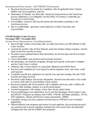 Documentand Claims Analyst – OCC PROJECT (Contractor)
 Reviewed foreclosure documents for compliance with all applicable State, Federal,
HMDA and Local regulations and laws
 Determined if Claimant was financially harmed by bank practices in the foreclosure
process, Bankruptcy, Loss Mitigation per the Office of Currency Comptroller per
Foreclosure Consent Order
 Used multiple systems to find key documents and information pertaining to the
foreclosure process
 Due to confidentiality agreement cannot elaborate in detail of specifics and
responsibilities
CO-OP Member Center Services
November 2007 - November2011
Account Service Representative / Loan Representative
 Received high volume of incoming calls on a daily basis from over 400 different Credit
Union members
 Assisted the member with all their financial needs this includes balance inquiries, transfer
funds to and from specific accounts
 Provided correct updated Interest Rate information for all loan types and all investment
options available
 Cross sold available loan products and investment products
 All information was found by navigating through each specific credit union’s template
and the Credit Union’s website
 Obtained value of used vehicles by using Kelly Bluebook and NADA Book
 Received and completed new loan request by phone (signature loans, auto loans, credit
card requests)
 Completed specific loan application for specific loan type thru Lending 360 and CUDL
Systems and Appro Systems
 Reviewed credit findings and income information, decision loan and email or fax results
to correct credit union to setup funding of loan request
 Received escalated calls from members with complaints and issues, able to diffuse the
situation while handling situation in a professional manner
 Assisted management with training of new hires for job related duties
 Processed Mortgage Loan Applications for 1st and 2nd Mortgages, Home Equity Loans
and HELOC’S requests accordancewith FNMA / FHLMC and lender guidelines, ECOA,
GFE regulations, Hazard and Flood coverage requirements, HMDA
 Calculated closing costs fees, prepaid costs and reserves, PMI thru Loan Consultant
applications
 Offered different loan programs and options for each applicant, discussed and answered
any questions and concerns regarding estimated fees and current fixed and adjustable
mortgage loan rates and all available loan programs.
 