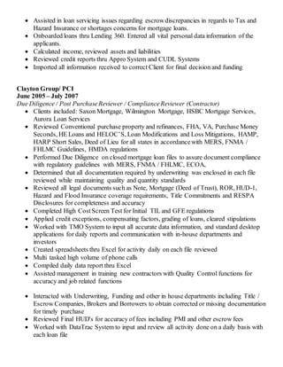 Assisted in loan servicing issues regarding escrowdiscrepancies in regards to Tax and
Hazard Insurance or shortages concerns for mortgage loans.
 Onboarded loans thru Lending 360. Entered all vital personal data information of the
applicants.
 Calculated income, reviewed assets and liabilities
 Reviewed credit reports thru Appro System and CUDL Systems
 Imported all information received to correct Client for final decision and funding
Clayton Group/ PCI
June 2005 – July 2007
Due Diligence / Post PurchaseReviewer / ComplianceReviewer (Contractor)
 Clients included: Saxon Mortgage, Wilmington Mortgage, HSBC Mortgage Services,
Aurora Loan Services
 Reviewed Conventional purchase property and refinances, FHA, VA, Purchase Money
Seconds, HE Loans and HELOC’S, Loan Modifications and Loss Mitigations, HAMP,
HARP Short Sales, Deed of Lieu for all states in accordancewith MERS, FNMA /
FHLMC Guidelines, HMDA regulations
 Performed Due Diligence on closed mortgage loan files to assure document compliance
with regulatory guidelines with MERS, FNMA / FHLMC, ECOA,
 Determined that all documentation required by underwriting was enclosed in each file
reviewed while maintaining quality and quantity standards
 Reviewed all legal documents such as Note, Mortgage (Deed of Trust), ROR, HUD-1,
Hazard and Flood Insurance coverage requirements, Title Commitments and RESPA
Disclosures for completeness and accuracy
 Completed High CostScreen Test for Initial TIL and GFE regulations
 Applied credit exceptions, compensating factors, grading of loans, cleared stipulations
 Worked with TMO System to input all accurate data information, and standard desktop
applications for daily reports and communication with in-house departments and
investors
 Created spreadsheets thru Excel for activity daily on each file reviewed
 Multi tasked high volume of phone calls
 Compiled daily data report thru Excel
 Assisted management in training new contractors with Quality Control functions for
accuracy and job related functions
 Interacted with Underwriting, Funding and other in house departments including Title /
Escrow Companies, Brokers and Borrowers to obtain corrected or missing documentation
for timely purchase
 Reviewed Final HUD's for accuracy of fees including PMI and other escrow fees
 Worked with DataTrac System to input and review all activity done on a daily basis with
each loan file
 