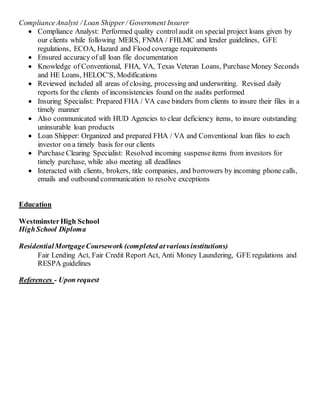 ComplianceAnalyst / Loan Shipper / Government Insurer
 Compliance Analyst: Performed quality controlaudit on special project loans given by
our clients while following MERS, FNMA / FHLMC and lender guidelines, GFE
regulations, ECOA, Hazard and Flood coverage requirements
 Ensured accuracy of all loan file documentation
 Knowledge of Conventional, FHA, VA, Texas Veteran Loans, Purchase Money Seconds
and HE Loans, HELOC'S, Modifications
 Reviewed included all areas of closing, processing and underwriting. Revised daily
reports for the clients of inconsistencies found on the audits performed
 Insuring Specialist: Prepared FHA / VA case binders from clients to insure their files in a
timely manner
 Also communicated with HUD Agencies to clear deficiency items, to insure outstanding
uninsurable loan products
 Loan Shipper: Organized and prepared FHA / VA and Conventional loan files to each
investor on a timely basis for our clients
 Purchase Clearing Specialist: Resolved incoming suspenseitems from investors for
timely purchase, while also meeting all deadlines
 Interacted with clients, brokers, title companies, and borrowers by incoming phone calls,
emails and outbound communication to resolve exceptions
Education
WestminsterHigh School
HighSchool Diploma
ResidentialMortgageCoursework (completed atvariousinstitutions)
Fair Lending Act, Fair Credit Report Act, Anti Money Laundering, GFE regulations and
RESPA guidelines
References - Upon request
 