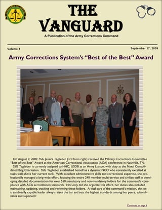 1
The
VanguardA Publication of the Army Corrections Command
September 17, 2009Volume 4
On August 9, 2009, SSG Jessica Taglieber (3rd from right) received the Military Corrections Committee
―Best of the Best‖ Award at the American Correctional Association (ACA) conference in Nashville, TN.
SSG Taglieber is currently assigned to HHC, USDB as an Army Liaison, with duty at the Naval Consoli-
dated Brig Charleston. SSG Taglieber established herself as a dynamic NCO who consistently excelled at
tasks well above her current rank. With excellent administrative skills and correctional expertise, she pro-
fessionally managed a brig-wide effort, focusing the entire 240 member multi-service and civilian staff in devel-
oping detailed documentation for over 550 mandatory and non-mandatory folders for the command‘s com-
pliance with ACA accreditation standards. Not only did she organize this effort, her duties also included
maintaining, updating, tracking and reviewing these folders. A vital part of the command‘s mission, this ex-
traordinarily capable leader always raises the bar and sets the highest standards among her peers, subordi-
nates and superiors!
Army Corrections System’s “Best of the Best” Award
Continues on page 6
 