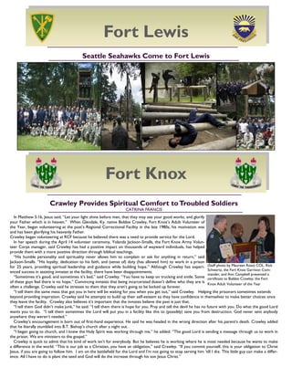16
Crawley Provides Spiritual Comfort toTroubled Soldiers
CATRINA FRANCIS
In Matthew 5:16, Jesus said, ―Let your light shine before men, that they may see your good works, and glorify
your Father which is in heaven.‖ When Glendale, Ky. native Bobbie Crawley, Fort Knox‘s Adult Volunteer of
the Year, began volunteering at the post‘s Regional Correctional Facility in the late 1980s, his motivation was
and has been glorifying his heavenly Father.
Crawley began volunteering at RCF because he believed there was a need to provide service for the Lord.
In her speech during the April 14 volunteer ceremony, Yolanda Jackson-Smalls, the Fort Knox Army Volun-
teer Corps manager, said Crawley has had a positive impact on thousands of wayward individuals, has helped
provide them with a more positive direction through biblical teachings.
―His humble personality and spirituality never allows him to complain or ask for anything in return,‖ said
Jackson-Smalls. ―His loyalty, dedication to his faith, and (sense of) duty (has allowed him) to work in a prison
for 25 years, providing spiritual leadership and guidance while building hope.‖ Although Crawley has experi-
enced success in assisting inmates at the facility, there have been disappointments.
―Sometimes it‘s good, and sometimes it‘s bad,‖ said Crawley. ―You have to keep on trucking and smile. Some
of these guys feel there is no hope.‖ Convincing inmates that being incarcerated doesn‘t define who they are is
often a challenge. Crawley said he stresses to them that they aren‘t going to be locked up forever.
―I tell them the same mess that got you in here will be waiting for you when you get out,‖ said Crawley. Helping the prisoners sometimes extends
beyond providing inspiration. Crawley said he attempts to build up their self-esteem so they have confidence in themselves to make better choices once
they leave the facility. Crawley also believes it‘s important that the inmates believe the past is just that.
―I tell them God didn‘t make junk,‖ he said. ―I tell them there is hope for you. Pray and tell the devil he has no future with you. Do what the good Lord
wants you to do. ―I tell them sometimes the Lord will put you in a facility like this to (possibly) save you from destruction. God never sent anybody
anywhere they weren‘t needed.‖
Crawley‘s encouragement is born out of first-hand experience. He said he was headed in the wrong direction after his parent‘s death. Crawley added
that he literally stumbled into B.T. Bishop‘s church after a night out.
―I began going to church, and I knew the Holy Spirit was working through me,‖ he added. ―The good Lord is sending a message through us to work in
the prison. We are ministers to the gospel.‖
Crawley is quick to admit that his kind of work isn‘t for everybody. But he believes he is working where he is most needed because he wants to make
a difference in the world. ―This is our job as a Christian, you have an obligation,‖ said Crawley. ―If you commit yourself, this is your obligation to Christ
Jesus, if you are going to follow him. I am on the battlefield for the Lord and I‘m not going to stop serving him ‗till I die. This little guy can make a differ-
ence. All I have to do is plant the seed and God will do the increase through his son Jesus Christ.‖
(Staff photo by Maureen Rose) COL. Rick
Schwartz, the Fort Knox Garrison Com-
mander, and Ann Campbell presented a
certificate to Bobbie Crawley, the Fort
Knox Adult Volunteer of the Year
Seattle Seahawks Come to Fort Lewis
Fort Lewis
Fort Knox
 