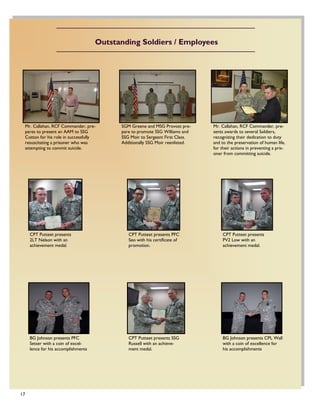 17
SGM Greene and MSG Provost pre-
pare to promote SSG Williams and
SSG Moir to Sergeant First Class.
Additionally SSG Moir reenlisted.
Mr. Callahan, RCF Commander, pre-
sents awards to several Soldiers,
recognizing their dedication to duty
and to the preservation of human life,
for their actions in preventing a pris-
oner from committing suicide.
Mr. Callahan, RCF Commander, pre-
pares to present an AAM to SSG
Cotton for his role in successfully
resuscitating a prisoner who was
attempting to commit suicide.
CPT Putteet presents PFC
Seo with his certificate of
promotion.
CPT Putteet presents
2LT Nelson with an
achievement medal.
CPT Putteet presents
PV2 Low with an
achievement medal.
CPT Putteet presents SSG
Russell with an achieve-
ment medal.
BG Johnson presents PFC
Setser with a coin of excel-
lence for his accomplishments
BG Johnson presents CPL Wall
with a coin of excellence for
his accomplishments
Outstanding Soldiers / Employees
 