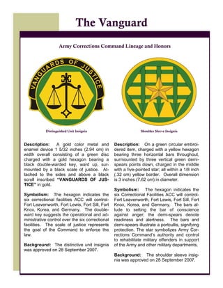 20
Description: A gold color metal and
enamel device 1 5/32 inches (2.94 cm) in
width overall consisting of a green disc
charged with a gold hexagon bearing a
black double-warded key, ward up, sur-
mounted by a black scale of justice. At-
tached to the sides and above a black
scroll inscribed “VANGUARDS OF JUS-
TICE” in gold.
Symbolism: The hexagon indicates the
six correctional facilities ACC will control-
Fort Leavenworth, Fort Lewis, Fort Sill, Fort
Knox, Korea, and Germany. The double-
ward key suggests the operational and ad-
ministrative control over the six correctional
facilities. The scale of justice represents
the goal of the Command to enforce the
law.
Background: The distinctive unit insignia
was approved on 28 September 2007.
The Vanguard
Army Corrections Command Lineage and Honors
Shoulder Sleeve InsigniaDistinguished Unit Insignia
Description: On a green circular embroi-
dered item, charged with a yellow hexagon
bearing three horizontal bars throughout,
surmounted by three vertical green demi-
spears points down, charged in the middle
with a five-pointed star; all within a 1/8 inch
(.32 cm) yellow border. Overall dimension
is 3 inches (7.62 cm) in diameter.
Symbolism: The hexagon indicates the
six Correctional Facilities ACC will control-
Fort Leavenworth, Fort Lewis, Fort Sill, Fort
Knox, Korea, and Germany. The bars al-
lude to setting the bar of conscience
against anger; the demi-spears denote
readiness and alertness. The bars and
demi-spears illustrate a portcullis, signifying
protection. The star symbolizes Army Cor-
rections Command’s authority and control
to rehabilitate military offenders in support
of the Army and other military departments.
Background: The shoulder sleeve insig-
nia was approved on 28 September 2007.
 