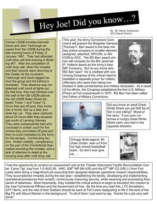 4
Hey Joe! Did you know…?
By: Mr. Steven Andraschko
ACC Deputy Director
This year, the Army Corrections Com-
mand will present the Brigadier General
Thomas F. Barr award to the best mili-
tary police company or smaller element
assigned, attached, OPCON, or AD-
CON to ACC. The BG Barr award win-
ner will compete for the BG Jeremiah
P. Holland award as the Army’s best
MP Company. But do you know who
BG Barr was? He is credited with con-
vincing Congress of the critical need to
establish a separate prison for military
offenders who were then being mis-
treated in state penitentiaries and military stockades. As a result
of his efforts, the Congress established the first U.S. Military
Prison at Fort Leavenworth in 1875. BG Barr has been called
the Father of Military Corrections.
Former USDB Inmates Kenneth
Davis and John Yarbrough es-
caped from the USDB during the
late evening hours of Friday, 9
January 1987. They had attended
craft shop call that evening in Build-
ing 467. After the completion of
craft shop call, when the inmates
and their escorts were returning to
the Castle via the courtyard,
Yarbrough and Davis lagged be-
hind the group and hid behind a
dumpster. Their absence was not
detected until count at lights out.
By that time, they had climbed over
the wall of the Old USDB (above
the old USDB Sales Store) be-
tween Tower 1 and Tower 12.
Once they got off post, they broke
into a home, tied up a lady and
stole her car. They were captured
about 24 hours after they escaped
just south of Lansing, Kansas.
They were subsequently tried and
convicted in civilian court for the
crimes they committed off post and
then re-court-martialed by the Army
for the escape. Contributing fac-
tors: limited visibility, complacency
on the part of the Correctional Spe-
cialists escorting the inmates, and a
lack of attention to detail at the
housing area after craft shop call.
Chicago Bulls legend, Mi-
chael Jordan, was cut from
his high school basketball
team. So don’t ever give
up…..
Did you know an adult Great
White Shark can eat 500 lbs of
fish in one sitting? Moral of
the story: If you ever run
across a hungry Great White
Shark swim very fast in the
opposite direction.
I had the opportunity to conduct an assessment visit at the Theater Internment Facility Reconciliation Cen-
ter, Camp Taji, Iraq from 1-5 AUG 09. HHC, 508th
MP BN (I/R) and the 67th
MP CO (I/R) (-) from Fort
Lewis were doing a magnificent job executing their assigned detainee operations mission responsibilities.
They accomplished miracles during the last year—establishing the facility, developing and implementing
operational procedures from scratch, continuously improving security, while receiving and processing thou-
sands of detainees. Most importantly, they initiated the critical actions to begin to transition the mission to
the Iraqi Correctional Officers and the Government of Iraq. By the time you read this, LTC Donaldson,
CPT Harris, and the rest of their Soldiers should be back at Fort Lewis readjusting to life in the land of the
Big PX with Mount Rainier in the background. To all of them I just want to say, “thanks for a job very well
done!”
 