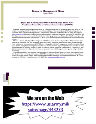7
We are on the Web
https://www.us.army.mil/
suite/page/443273
Resource Management News
Melissa Dancico
If a disaster occurs do you know where your family is? More importantly does the Army know where your family is? The
Army G-1 has deployed the Army Disaster Personnel Accountability and Assessment System (ADPAAS) to help aid in ac-
countability of the Army Family during a disaster. Army sponsors (employees or affiliates of the U.S. Army) must logon to
https://adpaas.army.mil during in processing at your new duty station, and provide the contact information for themselves and
their dependents to ensure accountability during a disaster in their geographical area. By providing this information you will
allow your Commanding Officer Representative (COR) to quickly identify emergency relief/aid for Army personnel and family
members.
If there is a disaster, all facility staff should logon to ADPAAS and report the status of yourself and all dependents as appro-
priate for the notification area. You should also update your contact information and location of where you are reporting
from. In addition to accountability, the ADPAAS System is designed to indentify 19 categories of needs for individuals affected
by the disaster, ranging from providing basic necessities such as water and food, to providing medical care or shelter. If there
is immediate need for assistance and you are unable to access the internet you can call 1-800-833-6622. Operators are avail-
able to record assessments and provide information to appropriate local and federal government agencies aiding in the disas-
ter recovery.
Personal accountability is only successful when both the Army and its employees/Soldiers act quickly and respond to imme-
diate danger with an emergency readiness plan. ADPAAS is now a part of this plan. If you have not accessed this program,
you are encouraged to do so today in order to familiarize yourself with the system and update your information. ACC point
of contact for ADPAAS is Melissa Dancico at 703-428-7698 or melissa.dancico@us.army.mil.
Does the Army KnowWhereYour Loved Ones Are?
Army Disaster Personnel Accountability and Assessment System (ADPAAS)
 