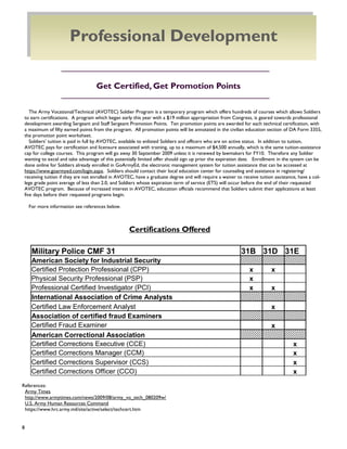 8
The Army Vocational/Technical (AVOTEC) Soldier Program is a temporary program which offers hundreds of courses which allows Soldiers
to earn certifications. A program which began early this year with a $19 million appropriation from Congress, is geared towards professional
development awarding Sergeant and Staff Sergeant Promotion Points. Ten promotion points are awarded for each technical certification, with
a maximum of fifty earned points from the program. All promotion points will be annotated in the civilian education section of DA Form 3355,
the promotion point worksheet.
Soldiers‘ tuition is paid in full by AVOTEC, available to enlisted Soldiers and officers who are on active status. In addition to tuition,
AVOTEC pays for certification and licensure associated with training, up to a maximum of $4,500 annually, which is the same tuition-assistance
cap for college courses. This program will go away 30 September 2009 unless it is renewed by lawmakers for FY10. Therefore any Soldier
wanting to excel and take advantage of this potentially limited offer should sign up prior the expiration date. Enrollment in the system can be
done online for Soldiers already enrolled in GoArmyEd, the electronic management system for tuition assistance that can be accessed at
https://www.goarmyed.com/login.aspx. Soldiers should contact their local education center for counseling and assistance in registering/
receiving tuition if they are not enrolled in AVOTEC, have a graduate degree and will require a waiver to receive tuition assistance, have a col-
lege grade point average of less than 2.0, and Soldiers whose expiration term of service (ETS) will occur before the end of their requested
AVOTEC program. Because of increased interest in AVOTEC, education officials recommend that Soldiers submit their applications at least
five days before their requested programs begin.
For more information see references below.
Get Certified, Get Promotion Points
References:
Army Times
http://www.armytimes.com/news/2009/08/army_vo_tech_080209w/
U.S. Army Human Resources Command
https://www.hrc.army.mil/site/active/select/techcert.htm
Certifications Offered
Military Police CMF 31 31B 31D 31E
American Society for Industrial Security
Certified Protection Professional (CPP) x x
Physical Security Professional (PSP) x
Professional Certified Investigator (PCI) x x
International Association of Crime Analysts
Certified Law Enforcement Analyst x
Association of certified fraud Examiners
Certified Fraud Examiner x
American Correctional Association
Certified Corrections Executive (CCE) x
Certified Corrections Manager (CCM) x
Certified Corrections Supervisor (CCS) x
Certified Corrections Officer (CCO) x
Professional Development
 