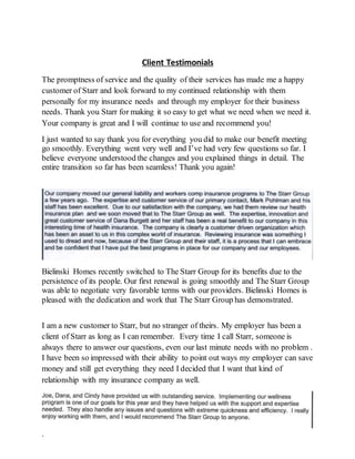 Client Testimonials
The promptness of service and the quality of their services has made me a happy
customer of Starr and look forward to my continued relationship with them
personally for my insurance needs and through my employer for their business
needs. Thank you Starr for making it so easy to get what we need when we need it.
Your company is great and I will continue to use and recommend you!
I just wanted to say thank you for everything you did to make our benefit meeting
go smoothly. Everything went very well and I’ve had very few questions so far. I
believe everyone understood the changes and you explained things in detail. The
entire transition so far has been seamless! Thank you again!
Bielinski Homes recently switched to The Starr Group for its benefits due to the
persistence of its people. Our first renewal is going smoothly and The Starr Group
was able to negotiate very favorable terms with our providers. Bielinski Homes is
pleased with the dedication and work that The Starr Group has demonstrated.
I am a new customer to Starr, but no stranger of theirs. My employer has been a
client of Starr as long as I can remember. Every time I call Starr, someone is
always there to answer our questions, even our last minute needs with no problem .
I have been so impressed with their ability to point out ways my employer can save
money and still get everything they need I decided that I want that kind of
relationship with my insurance company as well.
.
 