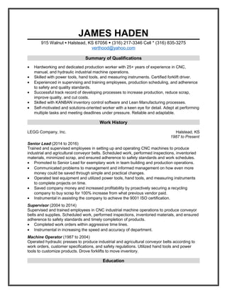 JAMES HADEN
915 Walnut  Halstead, KS 67056  (316) 217-3346 Cell * (316) 835-3275
verthood@yahoo.com
Summary of Qualifications
• Hardworking and dedicated production worker with 25+ years of experience in CNC,
manual, and hydraulic industrial machine operations.
• Skilled with power tools, hand tools, and measuring instruments. Certified forklift driver.
• Experienced in supervising and training employees, production scheduling, and adherence
to safety and quality standards.
• Successful track record of developing processes to increase production, reduce scrap,
improve quality, and cut costs.
• Skilled with KANBAN inventory control software and Lean Manufacturing processes.
• Self-motivated and solutions-oriented worker with a keen eye for detail. Adept at performing
multiple tasks and meeting deadlines under pressure. Reliable and adaptable.
Work History
LEGG Company, Inc. Halstead, KS
1987 to Present
Senior Lead (2014 to 2016)
Trained and supervised employees in setting up and operating CNC machines to produce
industrial and agricultural conveyor belts. Scheduled work, performed inspections, inventoried
materials, minimized scrap, and ensured adherence to safety standards and work schedules.
• Promoted to Senior Lead for exemplary work in team building and production operations.
• Communicated problems to management and informed management on how even more
money could be saved through simple and practical changes.
• Operated test equipment and utilized power tools, hand tools, and measuring instruments
to complete projects on time.
• Saved company money and increased profitability by proactively securing a recycling
company to buy scrap for 100% increase from what previous vendor paid.
• Instrumental in assisting the company to achieve the 9001 ISO certification.
Supervisor (2004 to 2014)
Supervised and trained employees in CNC industrial machine operations to produce conveyor
belts and supplies. Scheduled work, performed inspections, inventoried materials, and ensured
adherence to safety standards and timely completion of products.
• Completed work orders within aggressive time lines.
• Instrumental in increasing the speed and accuracy of department.
Machine Operator (1987 to 2004)
Operated hydraulic presses to produce industrial and agricultural conveyor belts according to
work orders, customer specifications, and safety regulations. Utilized hand tools and power
tools to customize products. Drove forklifts to move inventory.
Education
 