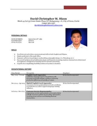 David Christopher M. Hizon
Block 44 Lot 53 Green Estate Phase III Malagasang 1-G, City of Imus, Cavite
(0995) 963-5327
davidchristopherhizon@yahoo.com
PERSONAL DETAILS
DATE OF BIRTH: September 28th 1989
NATIONALITY: Filipino
CIVIL STATUS : Married
SKILLS
 Excellent oral and written communicational skills in both English and Filipino.
 Highly proficient in Microsoft Office.
 Possesses sufficient knowledgein media editing and graphicdesign.(i.e.Photoshop,etc.).
 Has ample background on bookkeeping, basic and financial accounting,taxation,business laws, behavioural
management, managerialaccounting and life insurance processing.
 Capable of accomplishing feasibility studies and systems evaluations
OCCUPATIONAL HISTORY
Time Period Occupation Employer
May 2015 – Current English Coach Apprentice
A full-time language expert who partners with
accounts to provide training solutions enhancing
production efficiency and quality of output.
Sy kes Asia Incorporated
Dec 2014 – Apr 2015 Hybrid English Coach Apprentice
A customerservice professionalwhoboth contributes
to production as wellas supports language training
initiatives.
Sy kes Asia Incorporated
Jul 2014– Dec 2014 CustomerService Representative
A post-issue service representative whoassists clients
with life insurance policies by providing information,
resolving issues and accommodating financial
transactions.
Sy kes Asia Incorporated
 