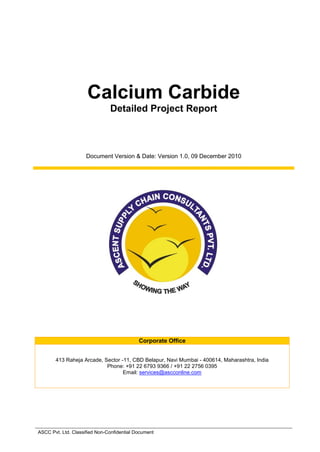 Calcium Carbide
Detailed Project Report
Document Version & Date: Version 1.0, 09 December 2010
Corporate Office
413 Raheja Arcade, Sector -11, CBD Belapur, Navi Mumbai - 400614, Maharashtra, India
Phone: +91 22 6793 9366 / +91 22 2756 0395
Email: services@ascconline.com
ASCC Pvt. Ltd. Classified Non-Confidential Document
 