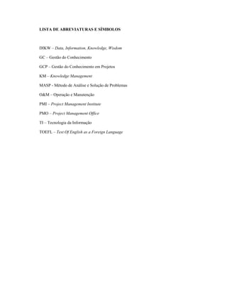 LISTA DE ABREVIATURAS E SÍMBOLOS
DIKW – Data, Information, Knowledge, Wisdom
GC – Gestão do Conhecimento
GCP – Gestão do Conhecimento em Projetos
KM – Knowledge Management
MASP - Método de Análise e Solução de Problemas
O&M – Operação e Manutenção
PMI – Project Management Institute
PMO – Project Management Office
TI – Tecnologia da Informação
TOEFL – Test Of English as a Foreign Language
 