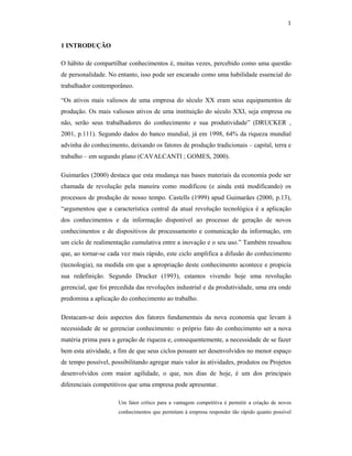 1
1 INTRODUÇÃO
O hábito de compartilhar conhecimentos é, muitas vezes, percebido como uma questão
de personalidade. No entanto, isso pode ser encarado como uma habilidade essencial do
trabalhador contemporâneo.
“Os ativos mais valiosos de uma empresa do século XX eram seus equipamentos de
produção. Os mais valiosos ativos de uma instituição do século XXI, seja empresa ou
não, serão seus trabalhadores do conhecimento e sua produtividade” (DRUCKER ,
2001, p.111). Segundo dados do banco mundial, já em 1998, 64% da riqueza mundial
advinha do conhecimento, deixando os fatores de produção tradicionais – capital, terra e
trabalho – em segundo plano (CAVALCANTI ; GOMES, 2000).
Guimarães (2000) destaca que esta mudança nas bases materiais da economia pode ser
chamada de revolução pela maneira como modificou (e ainda está modificando) os
processos de produção de nosso tempo. Castells (1999) apud Guimarães (2000, p.13),
“argumentou que a característica central da atual revolução tecnológica é a aplicação
dos conhecimentos e da informação disponível ao processo de geração de novos
conhecimentos e de dispositivos de processamento e comunicação da informação, em
um ciclo de realimentação cumulativa entre a inovação e o seu uso.” Também ressaltou
que, ao tornar-se cada vez mais rápido, este ciclo amplifica a difusão do conhecimento
(tecnologia), na medida em que a apropriação deste conhecimento acontece e propicia
sua redefinição. Segundo Drucker (1993), estamos vivendo hoje uma revolução
gerencial, que foi precedida das revoluções industrial e da produtividade, uma era onde
predomina a aplicação do conhecimento ao trabalho.
Destacam-se dois aspectos dos fatores fundamentais da nova economia que levam à
necessidade de se gerenciar conhecimento: o próprio fato do conhecimento ser a nova
matéria prima para a geração de riqueza e, consequentemente, a necessidade de se fazer
bem esta atividade, a fim de que seus ciclos possam ser desenvolvidos no menor espaço
de tempo possível, possibilitando agregar mais valor às atividades, produtos ou Projetos
desenvolvidos com maior agilidade, o que, nos dias de hoje, é um dos principais
diferenciais competitivos que uma empresa pode apresentar.
Um fator crítico para a vantagem competitiva é permitir a criação de novos
conhecimentos que permitam à empresa responder tão rápido quanto possível
 