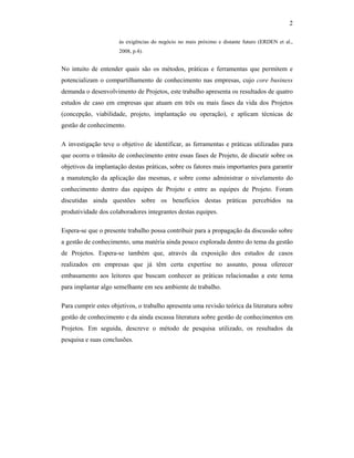 2
às exigências do negócio no mais próximo e distante futuro (ERDEN et al.,
2008, p.4).
No intuito de entender quais são os métodos, práticas e ferramentas que permitem e
potencializam o compartilhamento de conhecimento nas empresas, cujo core business
demanda o desenvolvimento de Projetos, este trabalho apresenta os resultados de quatro
estudos de caso em empresas que atuam em três ou mais fases da vida dos Projetos
(concepção, viabilidade, projeto, implantação ou operação), e aplicam técnicas de
gestão de conhecimento.
A investigação teve o objetivo de identificar, as ferramentas e práticas utilizadas para
que ocorra o trânsito de conhecimento entre essas fases de Projeto, de discutir sobre os
objetivos da implantação destas práticas, sobre os fatores mais importantes para garantir
a manutenção da aplicação das mesmas, e sobre como administrar o nivelamento do
conhecimento dentro das equipes de Projeto e entre as equipes de Projeto. Foram
discutidas ainda questões sobre os benefícios destas práticas percebidos na
produtividade dos colaboradores integrantes destas equipes.
Espera-se que o presente trabalho possa contribuir para a propagação da discussão sobre
a gestão de conhecimento, uma matéria ainda pouco explorada dentro do tema da gestão
de Projetos. Espera-se também que, através da exposição dos estudos de casos
realizados em empresas que já têm certa expertise no assunto, possa oferecer
embasamento aos leitores que buscam conhecer as práticas relacionadas a este tema
para implantar algo semelhante em seu ambiente de trabalho.
Para cumprir estes objetivos, o trabalho apresenta uma revisão teórica da literatura sobre
gestão de conhecimento e da ainda escassa literatura sobre gestão de conhecimentos em
Projetos. Em seguida, descreve o método de pesquisa utilizado, os resultados da
pesquisa e suas conclusões.
 
