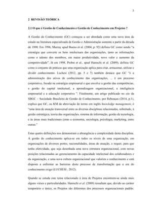 3
2 REVISÃO TEÓRICA
2.1 O que é Gestão de Conhecimento e Gestão de Conhecimento em Projetos ?
A Gestão do Conhecimento (GC) começou a ser abordada como uma nova área de
estudo na literatura especializada de Gestão e Administração somente a partir da década
de 1990. Em 1996, Murray apud Bueno et al. (2004, p. 92) definiu GC como sendo “a
estratégia que converte os bens intelectuais das organizações, tanto as informações
como o talento dos membros, em maior produtividade, novo valor e aumento da
competitividade”. Já em 1998, Probst et al., apud Hanischi et al. (2009), definiu GC
como o conjunto de práticas que uma organização aplica para criar, armazenar, utilizar e
dividir conhecimento. Luchesi (2012, pp. 5 e 7) também destaca que GC "é a
administração dos ativos de conhecimento das organizações, ... é um processo
corporativo, focado na estratégia empresarial e que envolve a gestão das competências,
a gestão do capital intelectual, a aprendizagem organizacional, a inteligência
empresarial e a educação corporativa ”. Finalmente, um artigo publicado no site da
SBGC – Sociedade Brasileira de Gestão de Conhecimento, por Rebouças (2014, p.1),
explica que GC, ou KM da abreviação do termo em inglês knowledge management, é
“uma área de atuação transversal entre as diversas disciplinas relacionadas, sobretudo, à
gestão estratégica, teoria das organizações, sistema de informação, gestão da tecnologia,
e às áreas mais tradicionais como a economia, sociologia, psicologia, marketing, entre
outras.”
Estas quatro definições nos demonstram a abrangência e complexidade desta disciplina.
A gestão do conhecimento aplica-se em todos os níveis de uma organização, em
organizações de diversos portes, nacionalidades, áreas de atuação, e requer, para que
tenha efetividade, que seja desenhada uma nova estrutura organizacional, com novas
posições relacionadas ao gerenciamento da capacidade intelectual dos colaboradores e
da organização, e uma nova cultura organizacional que valoriza o conhecimento e está
disposta a enfrentar as barreiras deste processo de transformação que a era do
conhecimento exige (LUCHESI , 2012).
Quando se estuda este tema relacionado à área de Projetos encontram-se ainda mais
alguns viéses e particularidades. Hanischi et al. (2009) ressaltam que, devido ao caráter
temporário e único, os Projetos são diferentes dos processos organizacionais padrão.
 